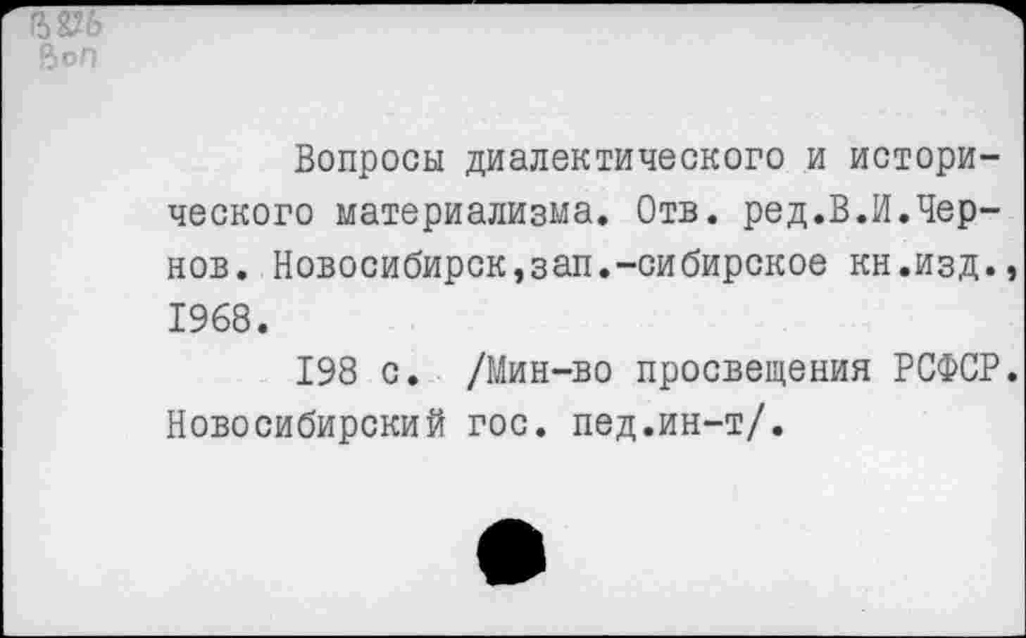 ﻿ВоП
Вопросы диалектического и исторического материализма. Отв. ред.В.И.Чернов. Новосибирск,зап.-сибирское кн.изд.» 1968.
198 с. /Мин-во просвещения РСФСР. Новосибирский гос. пед.ин-т/.